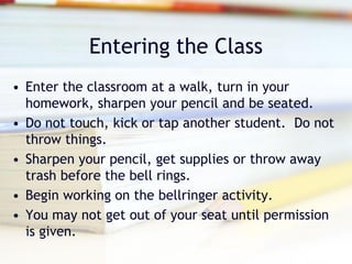 Entering the Class
• Enter the classroom at a walk, turn in your
  homework, sharpen your pencil and be seated.
• Do not touch, kick or tap another student. Do not
  throw things.
• Sharpen your pencil, get supplies or throw away
  trash before the bell rings.
• Begin working on the bellringer activity.
• You may not get out of your seat until permission
  is given.
 