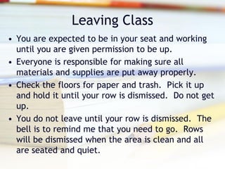 Leaving Class
• You are expected to be in your seat and working
  until you are given permission to be up.
• Everyone is responsible for making sure all
  materials and supplies are put away properly.
• Check the floors for paper and trash. Pick it up
  and hold it until your row is dismissed. Do not get
  up.
• You do not leave until your row is dismissed. The
  bell is to remind me that you need to go. Rows
  will be dismissed when the area is clean and all
  are seated and quiet.
 