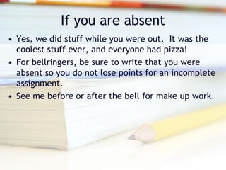 If you are absent
• Yes, we did stuff while you were out. It was the
  coolest stuff ever, and everyone had pizza!
• For bellringers, be sure to write that you were
  absent so you do not lose points for an incomplete
  assignment.
• See me before or after the bell for make up work.
 