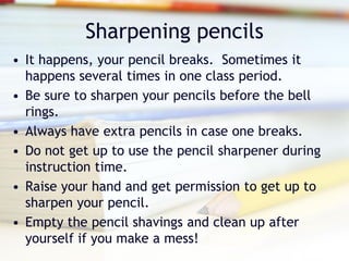 Sharpening pencils
• It happens, your pencil breaks. Sometimes it
  happens several times in one class period.
• Be sure to sharpen your pencils before the bell
  rings.
• Always have extra pencils in case one breaks.
• Do not get up to use the pencil sharpener during
  instruction time.
• Raise your hand and get permission to get up to
  sharpen your pencil.
• Empty the pencil shavings and clean up after
  yourself if you make a mess!
 