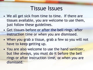 Tissue Issues
• We all get sick from time to time. If there are
  tissues available, you are welcome to use them,
  just follow these guidelines.
• Get tissues before or after the bell rings, after
  instruction time or when you are dismissed.
• When you grab a tissue, grab a few so you will not
  have to keep getting up.
• You are also welcome to use the hand sanitizer,
  but like always, you must do it before the bell
  rings or after instruction time, or when you are
  dismissed.
 