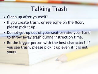 Talking Trash
• Clean up after yourself!
• If you create trash, or see some on the floor,
  please pick it up.
• Do not get up out of your seat or raise your hand
  to throw away trash during instruction time.
• Be the bigger person with the best character! If
  you see trash, please pick it up even if it is not
  yours.
 