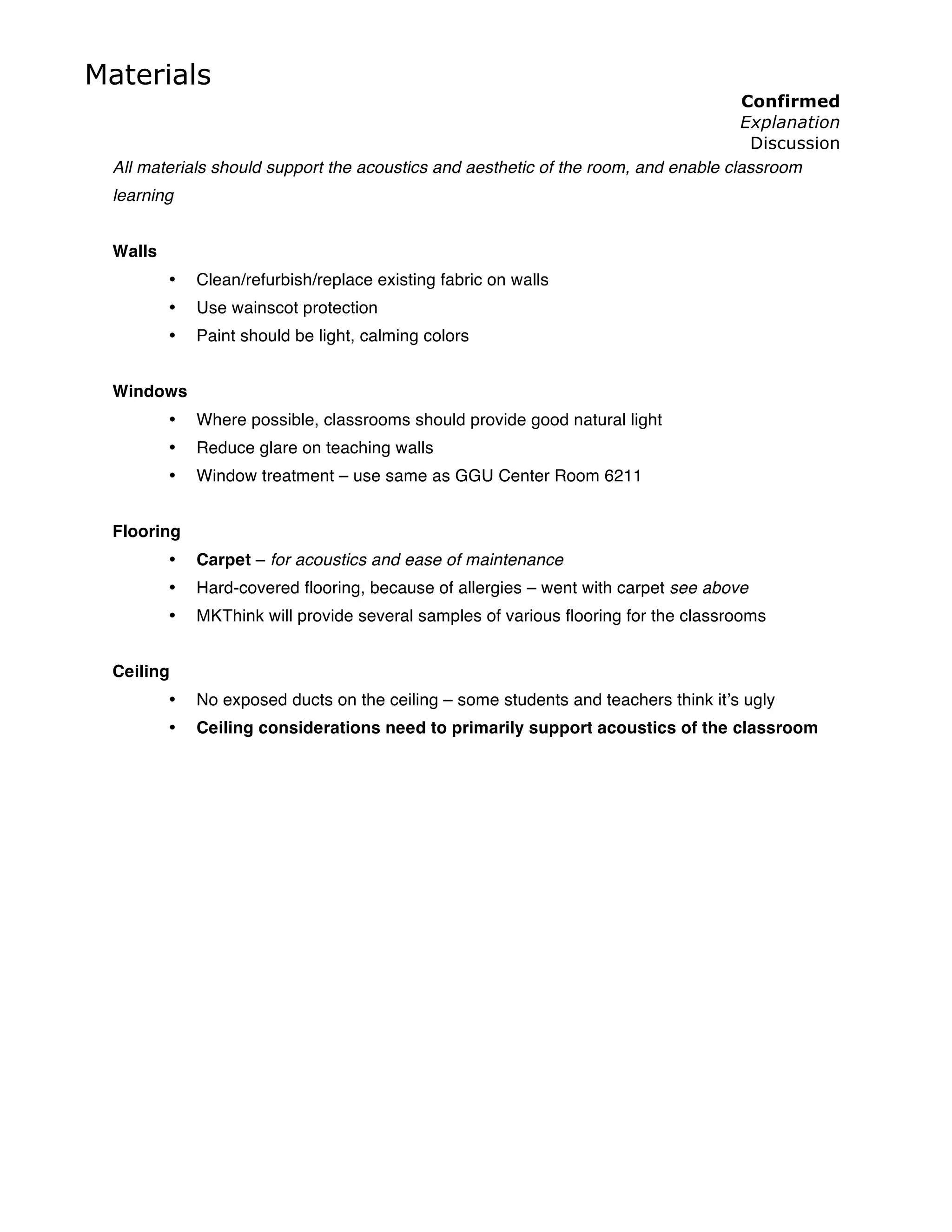 Materials
                                                                                    Confirmed
                                                                                    Explanation
                                                                                      Discussion
 All materials should support the acoustics and aesthetic of the room, and enable classroom
 learning


 Walls
         •   Clean/refurbish/replace existing fabric on walls
         •   Use wainscot protection
         •   Paint should be light, calming colors


 Windows
         •   Where possible, classrooms should provide good natural light
         •   Reduce glare on teaching walls
         •   Window treatment – use same as GGU Center Room 6211


 Flooring
         •   Carpet – for acoustics and ease of maintenance
         •   Hard-covered flooring, because of allergies – went with carpet see above
         •   MKThink will provide several samples of various flooring for the classrooms


 Ceiling
         •   No exposed ducts on the ceiling – some students and teachers think it’s ugly
         •   Ceiling considerations need to primarily support acoustics of the classroom
 