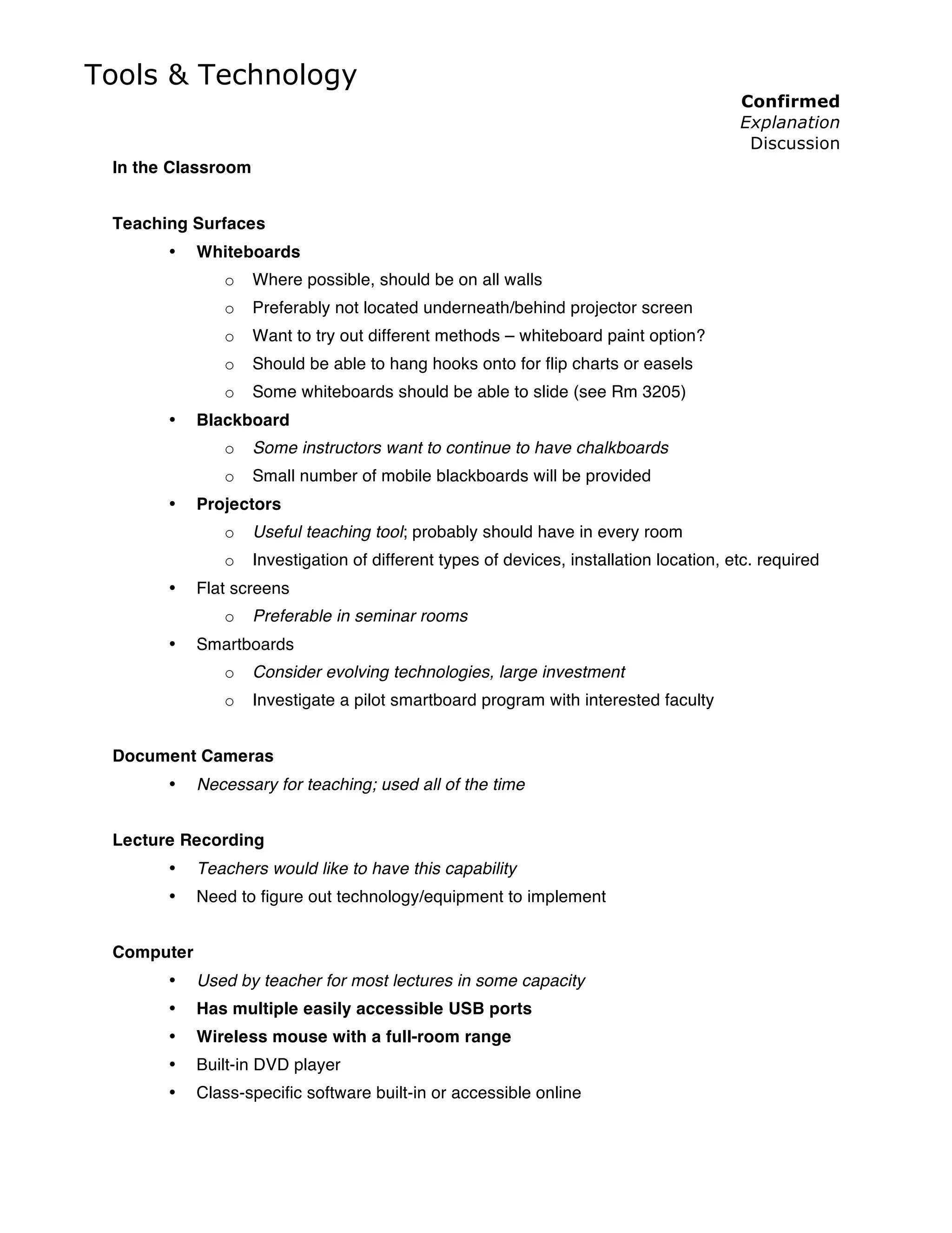 Tools & Technology
                                                                                         Confirmed
                                                                                         Explanation
                                                                                          Discussion
 In the Classroom


 Teaching Surfaces
       •    Whiteboards
               o    Where possible, should be on all walls
               o    Preferably not located underneath/behind projector screen
               o    Want to try out different methods – whiteboard paint option?
               o    Should be able to hang hooks onto for flip charts or easels
               o    Some whiteboards should be able to slide (see Rm 3205)
       •    Blackboard
               o    Some instructors want to continue to have chalkboards
               o    Small number of mobile blackboards will be provided
       •    Projectors
               o    Useful teaching tool; probably should have in every room
               o    Investigation of different types of devices, installation location, etc. required
       •    Flat screens
               o    Preferable in seminar rooms
       •    Smartboards
               o    Consider evolving technologies, large investment
               o    Investigate a pilot smartboard program with interested faculty


 Document Cameras
       •    Necessary for teaching; used all of the time


 Lecture Recording
       •    Teachers would like to have this capability
       •    Need to figure out technology/equipment to implement


 Computer
       •    Used by teacher for most lectures in some capacity
       •    Has multiple easily accessible USB ports
       •    Wireless mouse with a full-room range
       •    Built-in DVD player
       •    Class-specific software built-in or accessible online
 