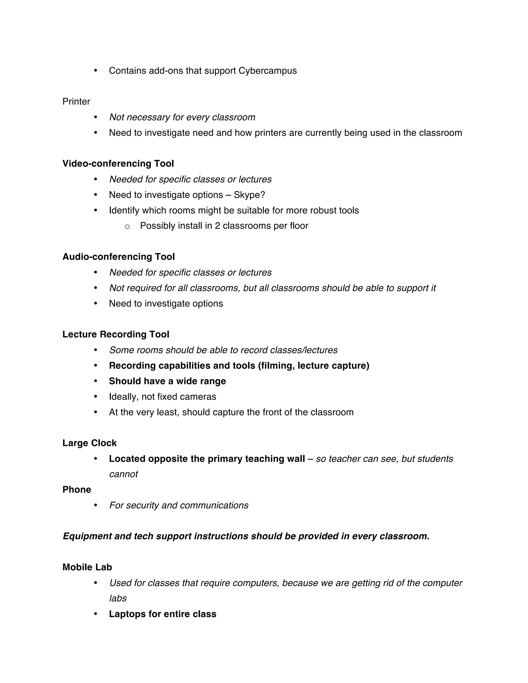 •   Contains add-ons that support Cybercampus


Printer
          •   Not necessary for every classroom
          •   Need to investigate need and how printers are currently being used in the classroom


Video-conferencing Tool
          •   Needed for specific classes or lectures
          •   Need to investigate options – Skype?
          •   Identify which rooms might be suitable for more robust tools
                 o     Possibly install in 2 classrooms per floor


Audio-conferencing Tool
          •   Needed for specific classes or lectures
          •   Not required for all classrooms, but all classrooms should be able to support it
          •   Need to investigate options


Lecture Recording Tool
          •   Some rooms should be able to record classes/lectures
          •   Recording capabilities and tools (filming, lecture capture)
          •   Should have a wide range
          •   Ideally, not fixed cameras
          •   At the very least, should capture the front of the classroom


Large Clock
          •   Located opposite the primary teaching wall – so teacher can see, but students
              cannot
Phone
          •   For security and communications


Equipment and tech support instructions should be provided in every classroom.


Mobile Lab
          •   Used for classes that require computers, because we are getting rid of the computer
              labs
          •   Laptops for entire class
 