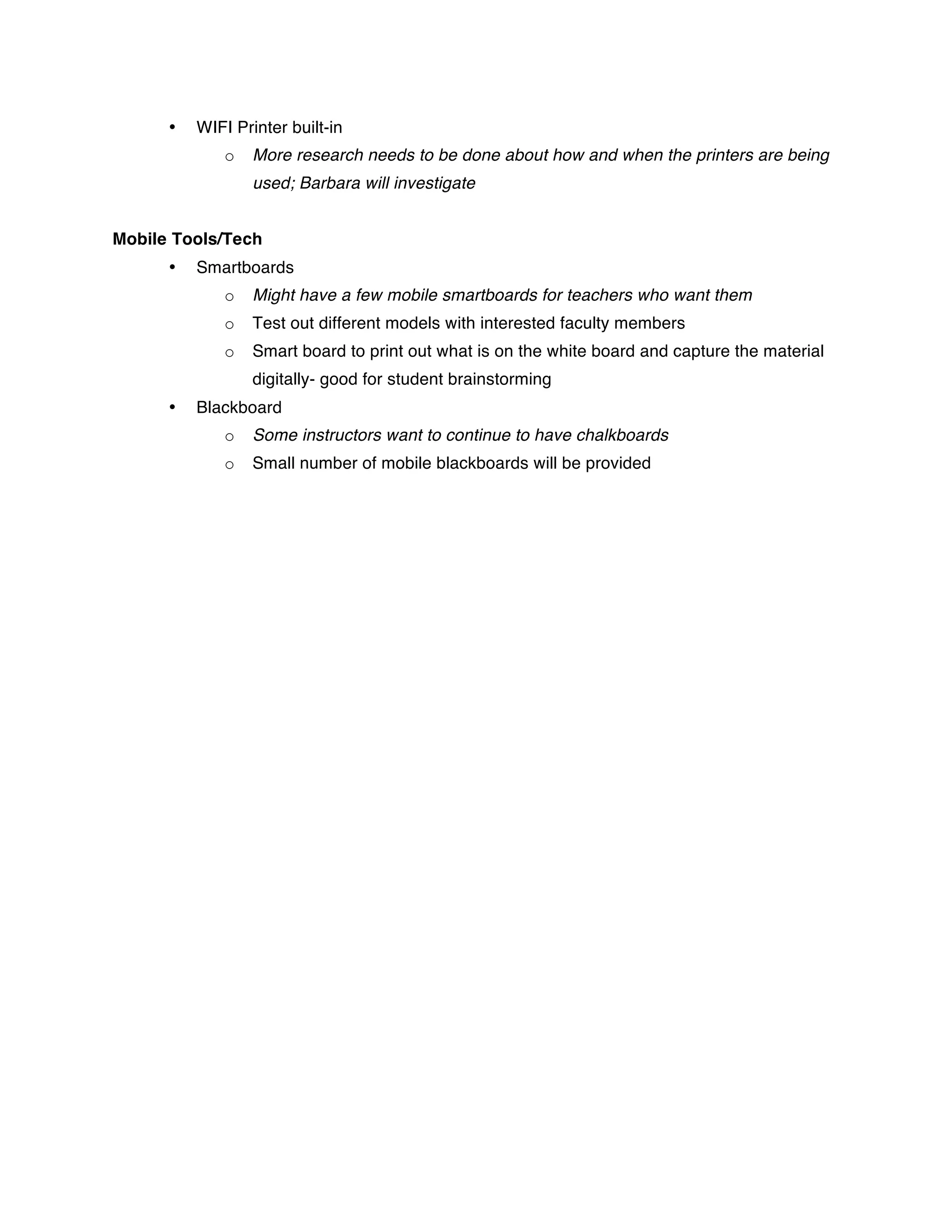 •   WIFI Printer built-in
              o   More research needs to be done about how and when the printers are being
                  used; Barbara will investigate


Mobile Tools/Tech
      •   Smartboards
              o   Might have a few mobile smartboards for teachers who want them
              o   Test out different models with interested faculty members
              o   Smart board to print out what is on the white board and capture the material
                  digitally- good for student brainstorming
      •   Blackboard
              o   Some instructors want to continue to have chalkboards
              o   Small number of mobile blackboards will be provided
 