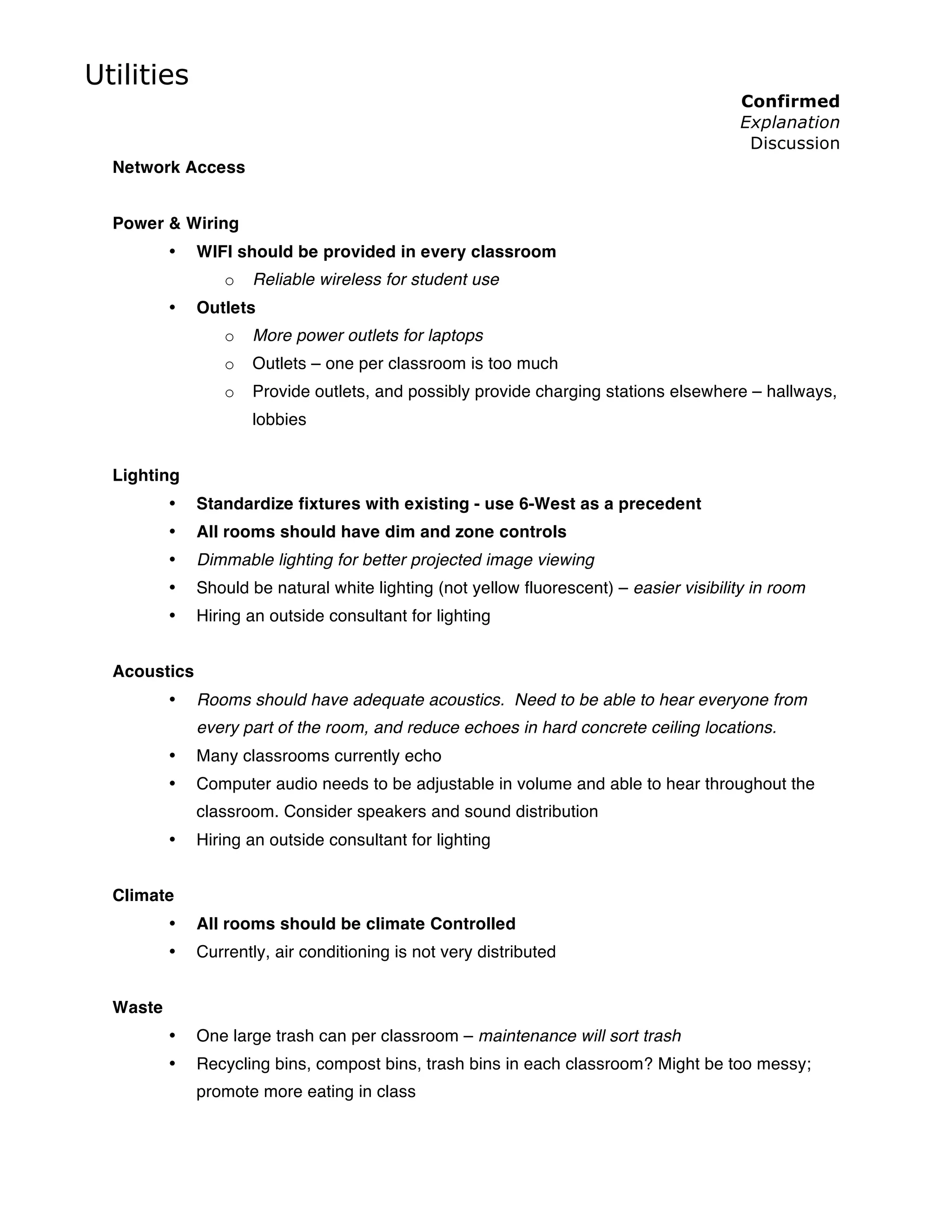 Utilities
                                                                                         Confirmed
                                                                                         Explanation
                                                                                          Discussion
  Network Access


  Power & Wiring
          •   WIFI should be provided in every classroom
                 o   Reliable wireless for student use
          •   Outlets
                 o   More power outlets for laptops
                 o   Outlets – one per classroom is too much
                 o   Provide outlets, and possibly provide charging stations elsewhere – hallways,
                     lobbies


  Lighting
          •   Standardize fixtures with existing - use 6-West as a precedent
          •   All rooms should have dim and zone controls
          •   Dimmable lighting for better projected image viewing
          •   Should be natural white lighting (not yellow fluorescent) – easier visibility in room
          •   Hiring an outside consultant for lighting


  Acoustics
          •   Rooms should have adequate acoustics. Need to be able to hear everyone from
              every part of the room, and reduce echoes in hard concrete ceiling locations.
          •   Many classrooms currently echo
          •   Computer audio needs to be adjustable in volume and able to hear throughout the
              classroom. Consider speakers and sound distribution
          •   Hiring an outside consultant for lighting


  Climate
          •   All rooms should be climate Controlled
          •   Currently, air conditioning is not very distributed


  Waste
          •   One large trash can per classroom – maintenance will sort trash
          •   Recycling bins, compost bins, trash bins in each classroom? Might be too messy;
              promote more eating in class
 