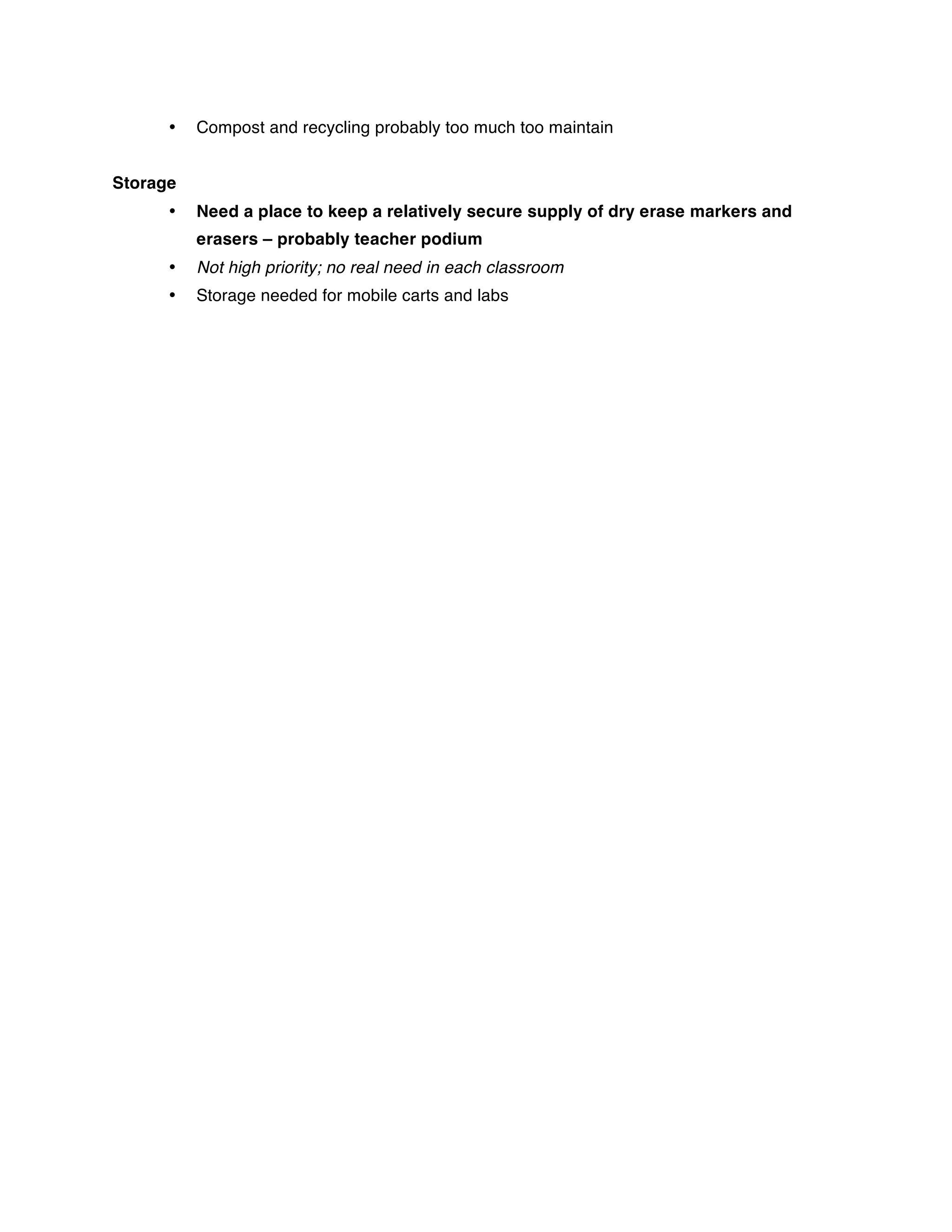 •   Compost and recycling probably too much too maintain


Storage
      •   Need a place to keep a relatively secure supply of dry erase markers and
          erasers – probably teacher podium
      •   Not high priority; no real need in each classroom
      •   Storage needed for mobile carts and labs
 