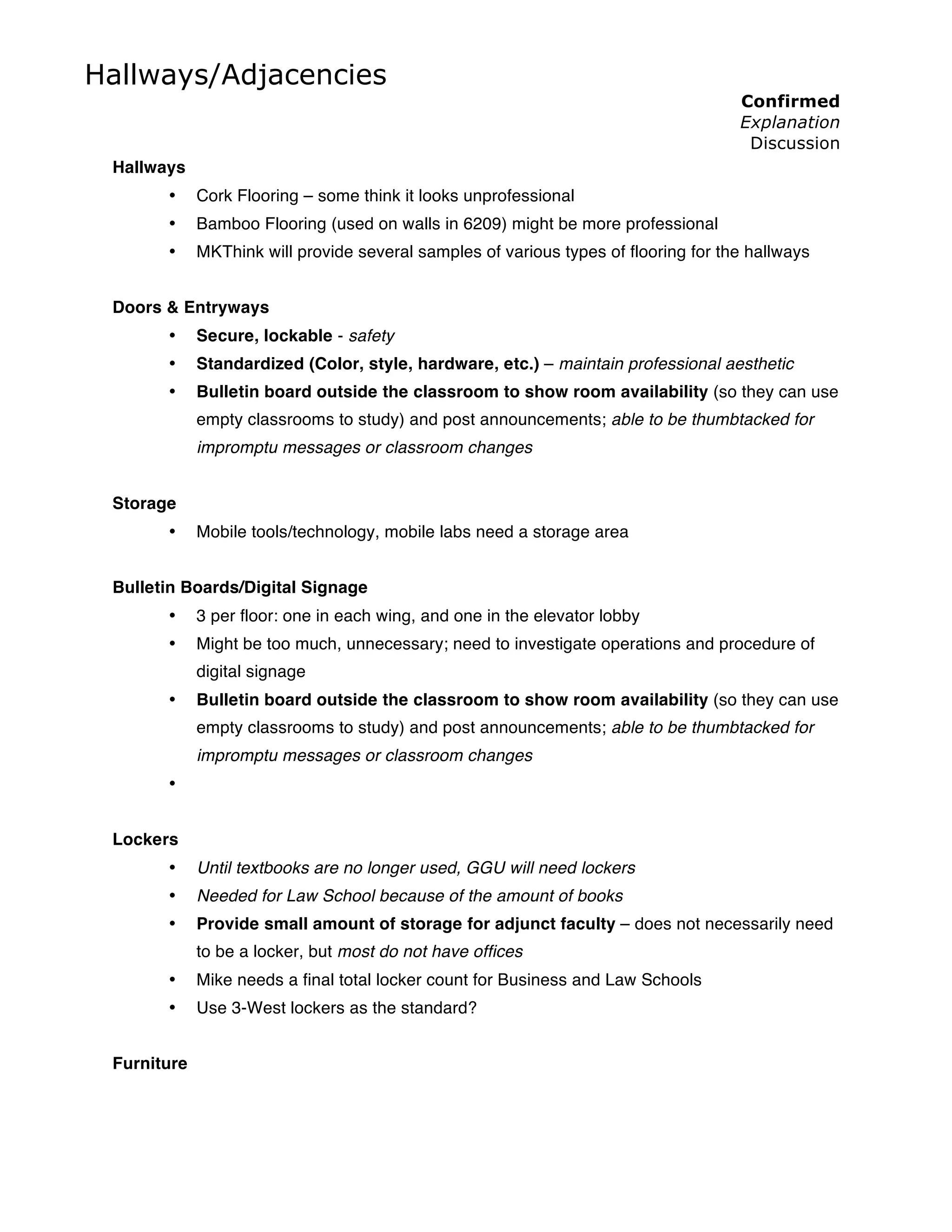 Hallways/Adjacencies
                                                                                     Confirmed
                                                                                     Explanation
                                                                                      Discussion
 Hallways
       •     Cork Flooring – some think it looks unprofessional
       •     Bamboo Flooring (used on walls in 6209) might be more professional
       •     MKThink will provide several samples of various types of flooring for the hallways


 Doors & Entryways
       •     Secure, lockable - safety
       •     Standardized (Color, style, hardware, etc.) – maintain professional aesthetic
       •     Bulletin board outside the classroom to show room availability (so they can use
             empty classrooms to study) and post announcements; able to be thumbtacked for
             impromptu messages or classroom changes


 Storage
       •     Mobile tools/technology, mobile labs need a storage area


 Bulletin Boards/Digital Signage
       •     3 per floor: one in each wing, and one in the elevator lobby
       •     Might be too much, unnecessary; need to investigate operations and procedure of
             digital signage
       •     Bulletin board outside the classroom to show room availability (so they can use
             empty classrooms to study) and post announcements; able to be thumbtacked for
             impromptu messages or classroom changes
       •


 Lockers
       •     Until textbooks are no longer used, GGU will need lockers
       •     Needed for Law School because of the amount of books
       •     Provide small amount of storage for adjunct faculty – does not necessarily need
             to be a locker, but most do not have offices
       •     Mike needs a final total locker count for Business and Law Schools
       •     Use 3-West lockers as the standard?


 Furniture
 