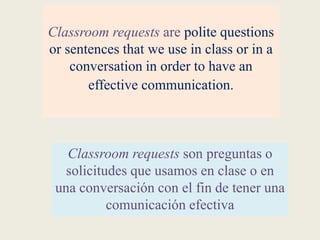Classroom requests are polite questions
or sentences that we use in class or in a
conversation in order to have an
effective communication.
Classroom requests son preguntas o
solicitudes que usamos en clase o en
una conversación con el fin de tener una
comunicación efectiva
 