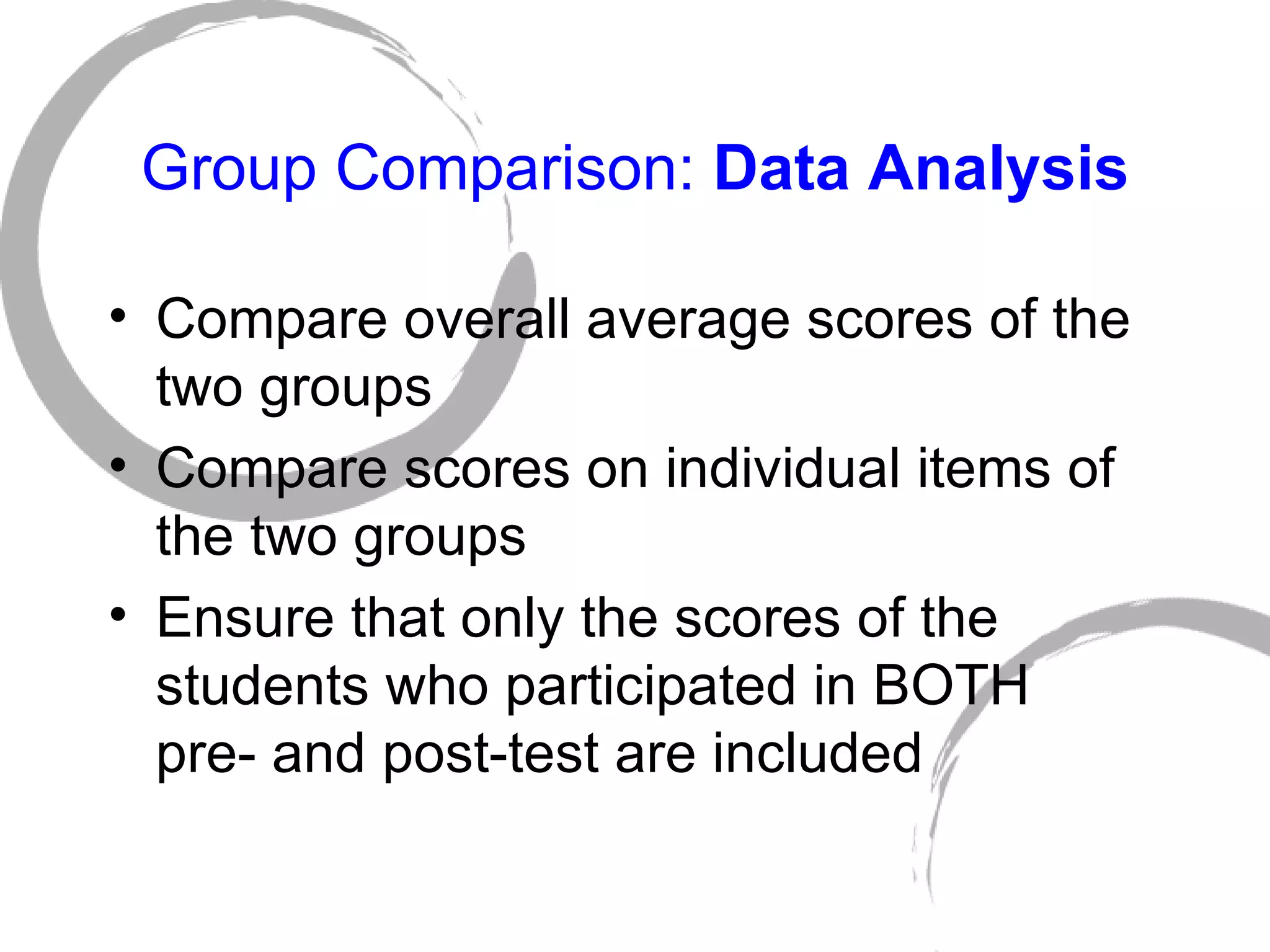 Group Comparison:  Data Analysis Compare overall average scores of the two groups Compare scores on individual items of the two groups Ensure that only the scores of the students who participated in BOTH  pre- and post-test are included 