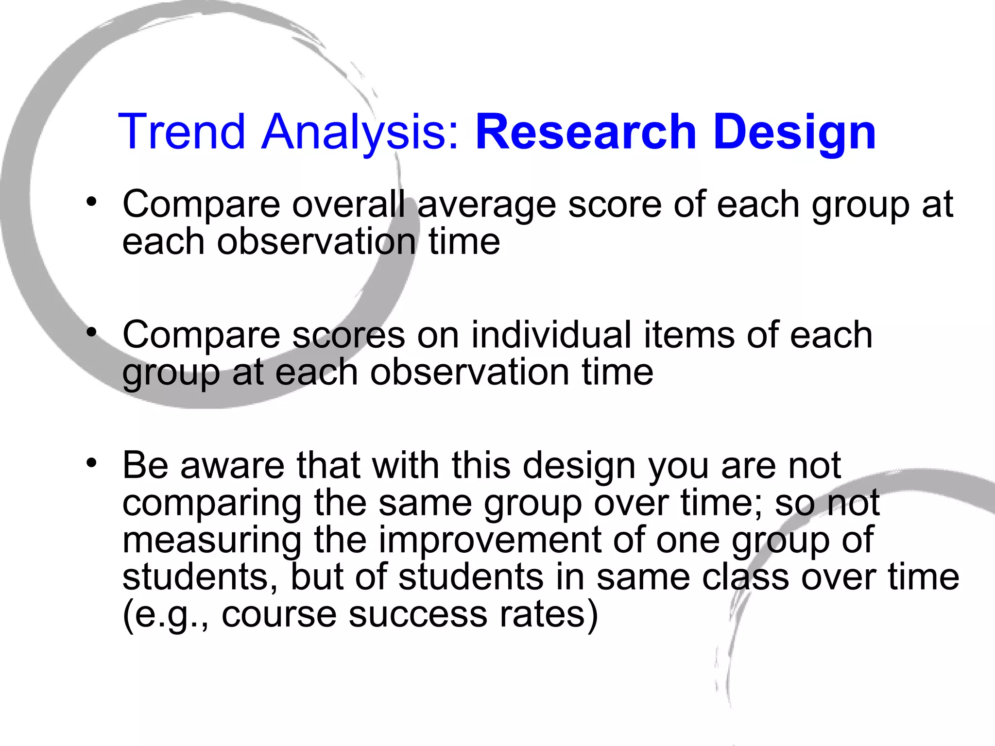 Trend Analysis:  Research Design Compare overall average score of each group at each observation time Compare scores on individual items of each group at each observation time Be aware that with this design you are not comparing the same group over time; so not measuring the improvement of one group of students, but of students in same class over time (e.g., course success rates) 