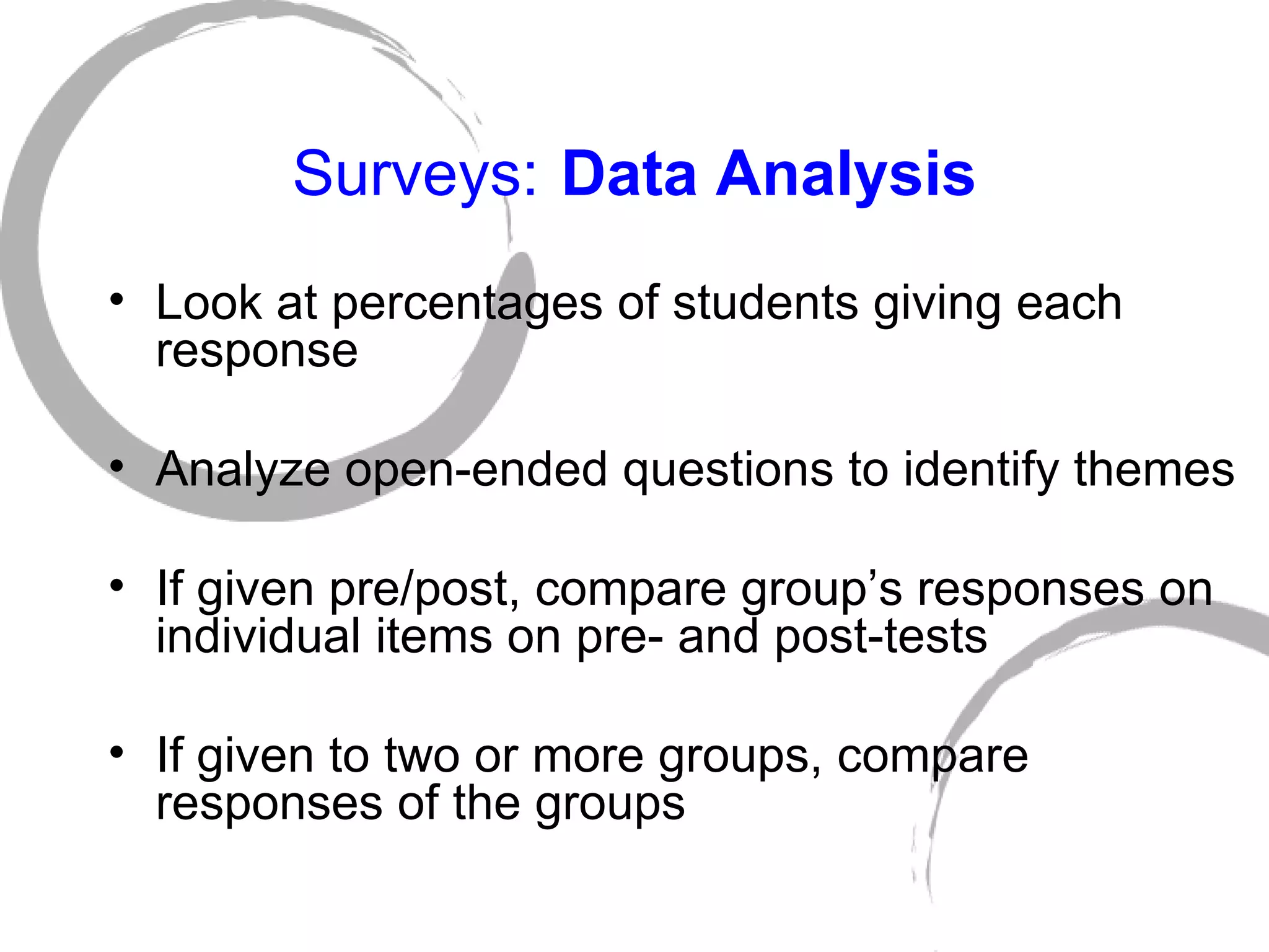 Surveys:   Data Analysis Look at percentages of students giving each response Analyze open-ended questions to identify themes If given pre/post, compare group’s responses on individual items on pre- and post-tests If given to two or more groups, compare responses of the groups 