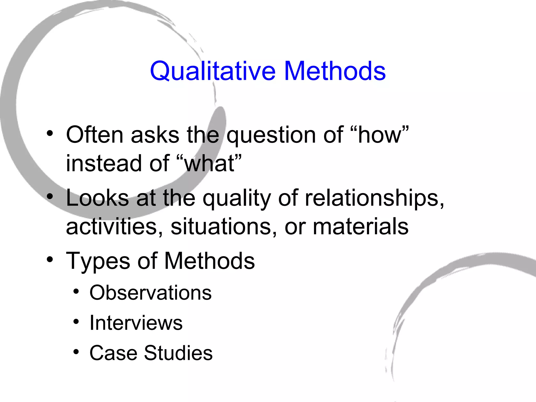 Qualitative Methods Often asks the question of “how” instead of “what” Looks at the quality of relationships, activities, situations, or materials Types of Methods Observations Interviews Case Studies 