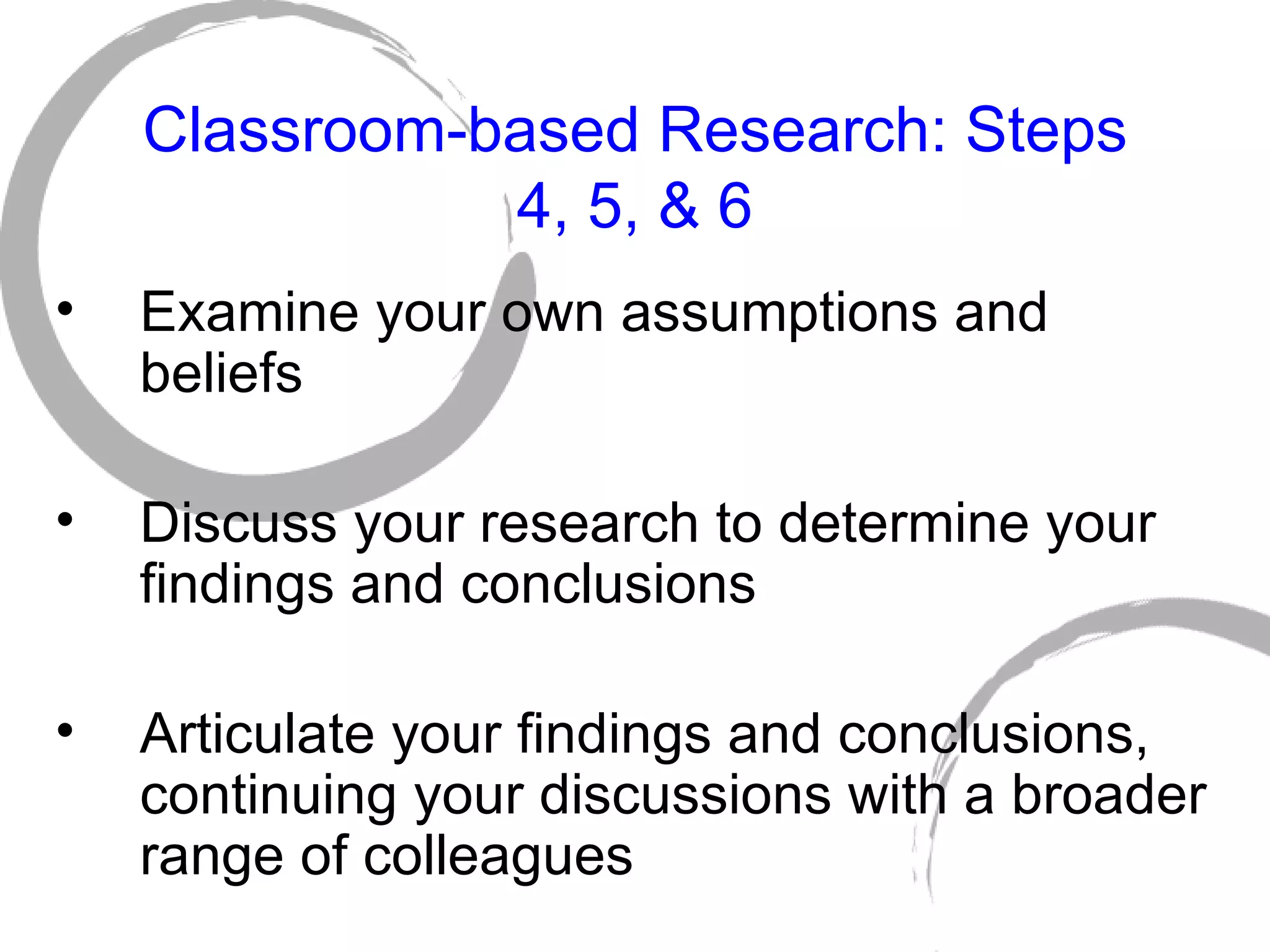 Classroom-based Research: Steps 4, 5, & 6 Examine your own assumptions and  beliefs Discuss your research to determine your findings and conclusions Articulate your findings and conclusions, continuing your discussions with a broader range of colleagues 