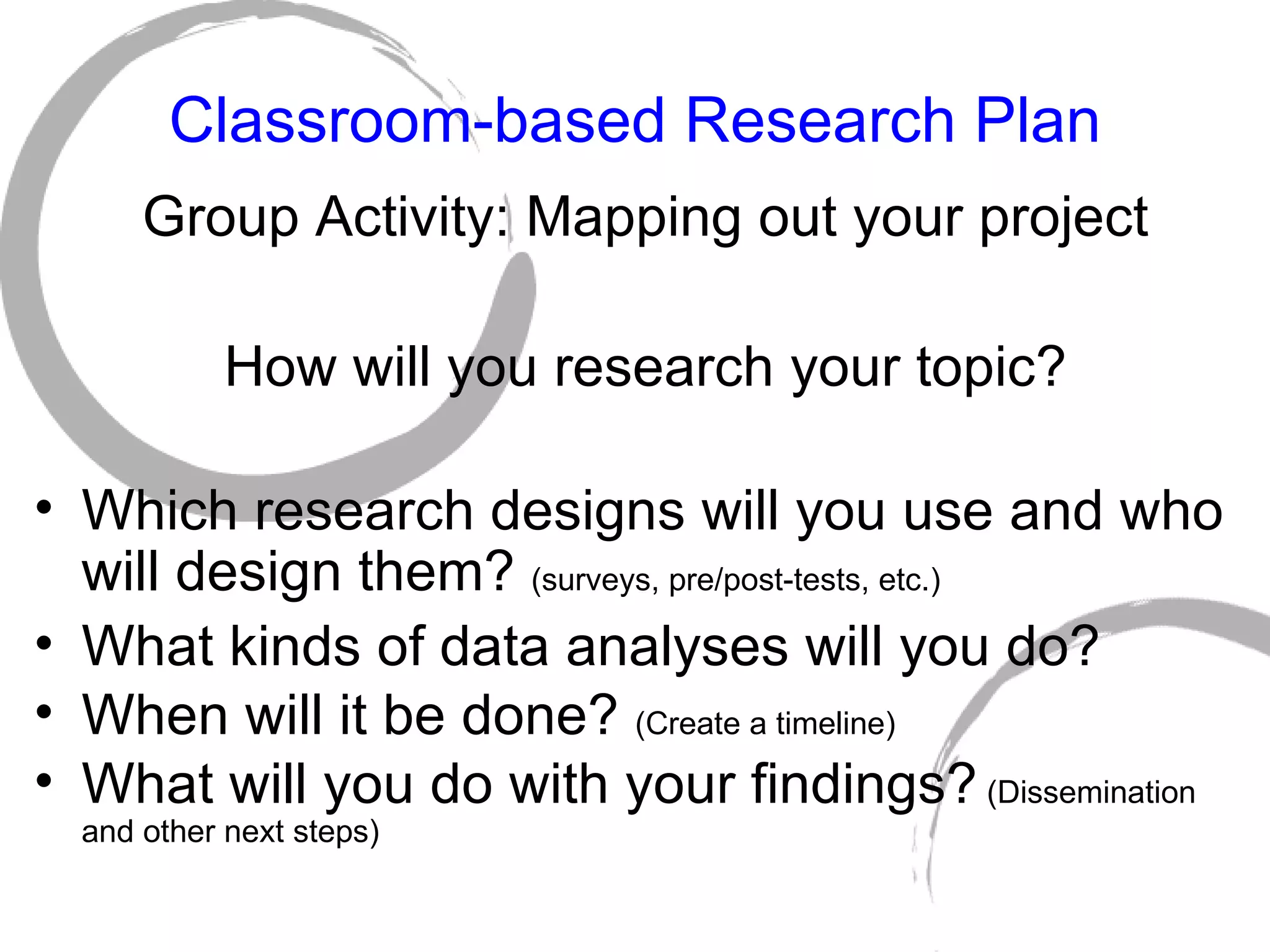 Classroom-based Research Plan Group Activity: Mapping out your project How will you research your topic? Which research designs will you use and who will design them?  (surveys, pre/post-tests, etc.) What kinds of data analyses will you do? When will it be done?  (Create a timeline) What will you do with your findings?  (Dissemination and other next steps) 
