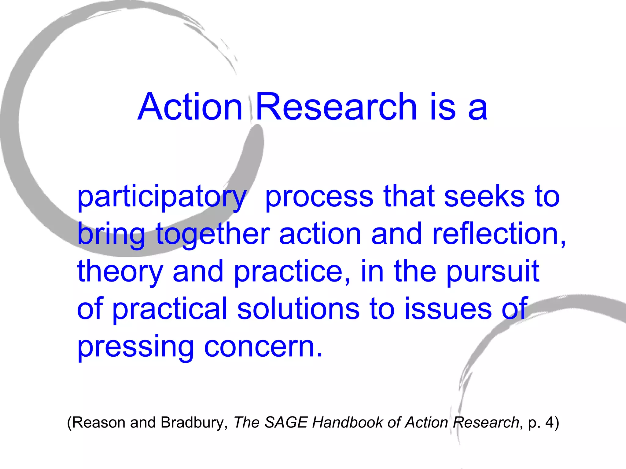 Action Research is a participatory  process that seeks to bring together action and reflection, theory and practice, in the pursuit of practical solutions to issues of pressing concern. (Reason and Bradbury,  The SAGE Handbook of Action Research , p. 4) 