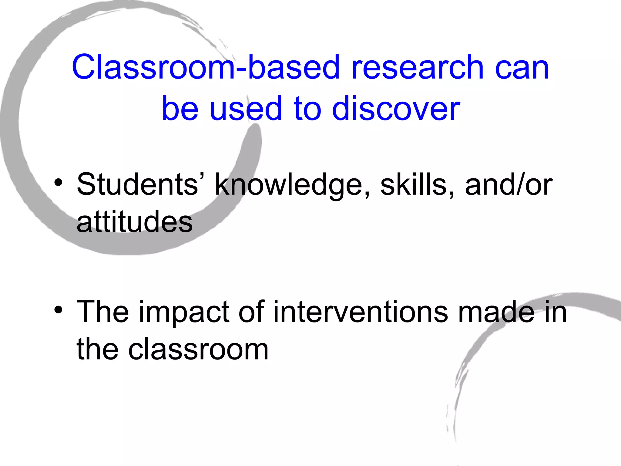 Classroom-based research can be used to discover Students’ knowledge, skills, and/or attitudes The impact of interventions made in the classroom 