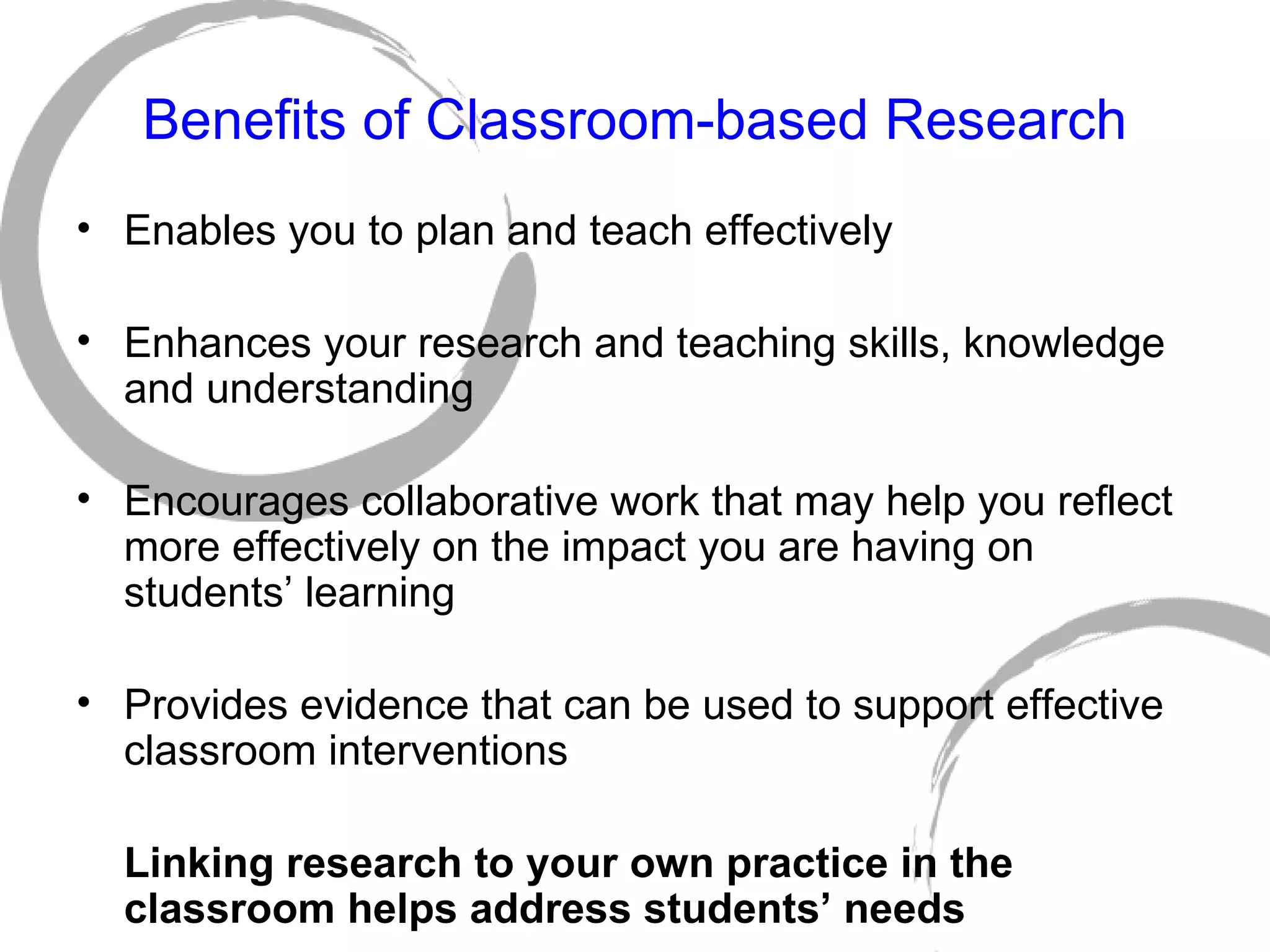 Benefits of Classroom-based Research Enables you to plan and teach effectively Enhances your research and teaching skills, knowledge and understanding Encourages collaborative work that may help you reflect more effectively on the impact you are having on students’ learning Provides evidence that can be used to support effective classroom interventions Linking research to your own practice in the classroom helps address students’ needs 