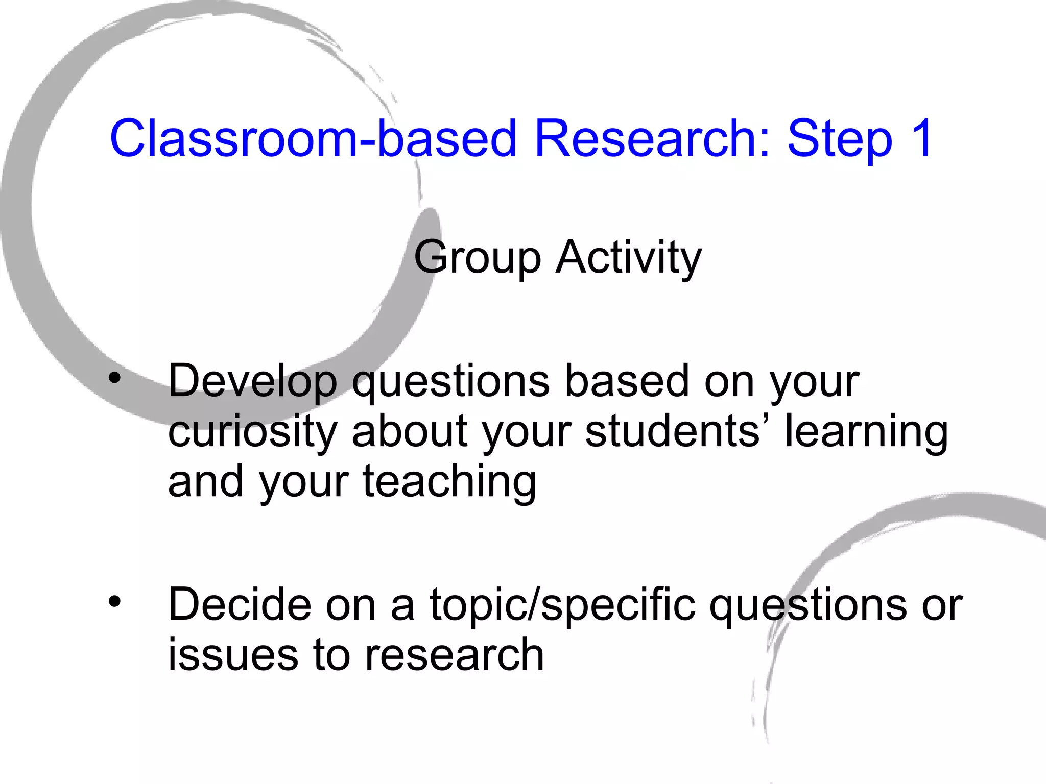 Classroom-based Research: Step 1 Group Activity Develop questions based on your curiosity about your students’ learning and your teaching Decide on a topic/specific questions or issues to research 