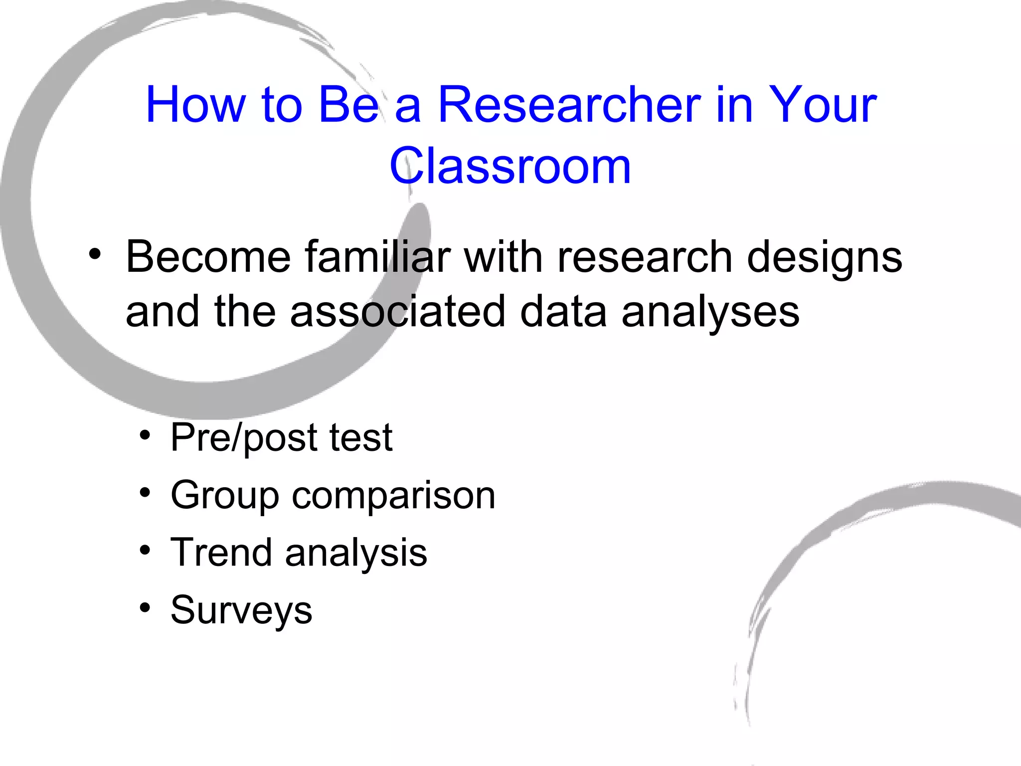 How to Be a Researcher in Your Classroom Become familiar with research designs and the associated data analyses Pre/post test Group comparison Trend analysis Surveys 