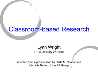 Classroom-based Research Lynn Wright FTLA, January 27, 2010 Adapted from a presentation by Darla M. Cooper and Michelle Barton of the RP Group 