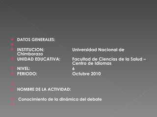 DATOS GENERALES:    INSTITUCION: Universidad Nacional de Chimborazo UNIDAD EDUCATIVA:  Facultad de Ciencias de la Salud –  Centro de Idiomas NIVEL: 6 PERIODO: Octubre 2010   NOMBRE DE LA ACTIVIDAD: Conocimiento de la dinámica del debate   