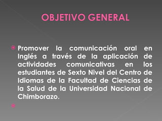 Promover la comunicación oral en Inglés a través de la aplicación de actividades comunicativas en los estudiantes de Sexto Nivel del Centro de Idiomas de la Facultad de Ciencias de la Salud de la Universidad Nacional de Chimborazo.   