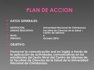 DATOS GENERALES:    INSTITUCION: Universidad Nacional de Chimborazo UNIDAD EDUCATIVA:  Facultad de Ciencias de la Salud –  Centro de Idiomas NIVEL: 6 PERIODO: Octubre 2010   OBJETIVO:  Promover la comunicación oral en Inglés a través de la aplicación de actividades comunicativas en los estudiantes del Sexto Nivel del Centro de Idiomas de la Facultad de Ciencias de la Salud de la Universidad Nacional de Chimborazo. 