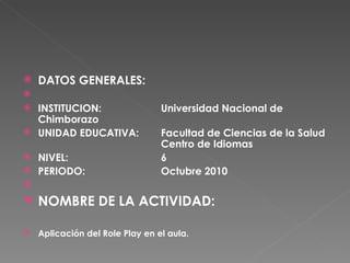 DATOS GENERALES:    INSTITUCION: Universidad Nacional de Chimborazo UNIDAD EDUCATIVA:  Facultad de Ciencias de la Salud  Centro de Idiomas NIVEL: 6 PERIODO: Octubre 2010   NOMBRE DE LA ACTIVIDAD: Aplicación del Role Play en el aula. 