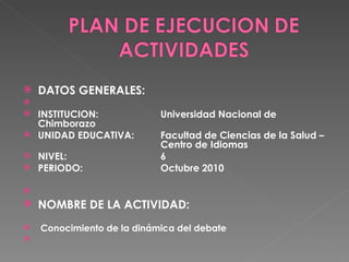 DATOS GENERALES:    INSTITUCION: Universidad Nacional de Chimborazo UNIDAD EDUCATIVA:  Facultad de Ciencias de la Salud –  Centro de Idiomas NIVEL: 6 PERIODO: Octubre 2010   NOMBRE DE LA ACTIVIDAD: Conocimiento de la dinámica del debate   
