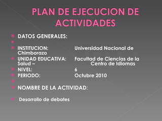 DATOS GENERALES:    INSTITUCION: Universidad Nacional de Chimborazo UNIDAD EDUCATIVA:  Facultad de Ciencias de la Salud –  Centro de Idiomas NIVEL: 6 PERIODO: Octubre 2010   NOMBRE DE LA ACTIVIDAD : Desarrollo de debates 
