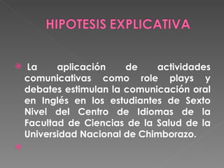   La aplicación de actividades comunicativas como role plays y debates estimulan la comunicación oral en Inglés en los estudiantes de Sexto Nivel del Centro de Idiomas de la Facultad de Ciencias de la Salud de la Universidad Nacional de Chimborazo.   