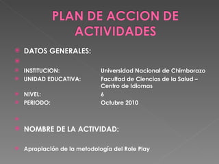 DATOS GENERALES:    INSTITUCION: Universidad Nacional de Chimborazo UNIDAD EDUCATIVA:  Facultad de Ciencias de la Salud –  Centro de Idiomas NIVEL: 6 PERIODO: Octubre 2010   NOMBRE DE LA ACTIVIDAD:  Apropiación de la metodología del Role Play 