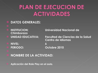 DATOS GENERALES:    INSTITUCION: Universidad Nacional de Chimborazo UNIDAD EDUCATIVA:  Facultad de Ciencias de la Salud  Centro de Idiomas NIVEL: 6 PERIODO: Octubre 2010   NOMBRE DE LA ACTIVIDAD: Aplicación del Role Play en el aula. 