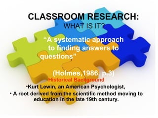 Historical Background
•Kurt Lewin, an American Psychologist,
• A root derived from the scientific method moving to
education in the late 19th century.
CLASSROOM RESEARCH:
WHAT IS IT?
“A systematic approach
to finding answers to
questions”
(Holmes,1986, p.3)
 
