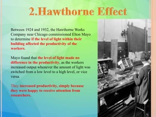 Between 1924 and 1932, the Hawthorne Works
Company near Chicago commissioned Elton Mayo
to determine if the level of light within their
building affected the productivity of the
workers.
Mayo found that the level of light made no
difference in the productivity, as the workers
increased output whenever the amount of light was
switched from a low level to a high level, or vice
versa.
They increased productivity, simply because
they were happy to receive attention from
researchers.
 