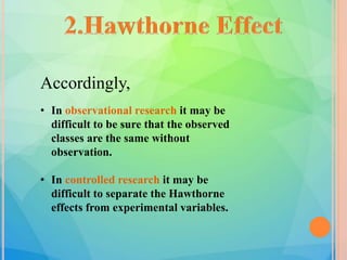 Accordingly,
• In observational research it may be
difficult to be sure that the observed
classes are the same without
observation.
• In controlled research it may be
difficult to separate the Hawthorne
effects from experimental variables.
 