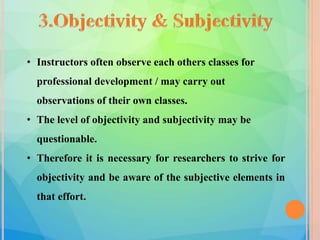 • Instructors often observe each others classes for
professional development / may carry out
observations of their own classes.
• The level of objectivity and subjectivity may be
questionable.
• Therefore it is necessary for researchers to strive for
objectivity and be aware of the subjective elements in
that effort.
 