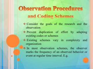  Consider the goals of the research and the
observation
 Prevent duplication of effort by adapting
existing codes or schemes
 Existing schemes vary in complexity and
organization
 In most observation schemes, the observer
marks the frequency of an observed behavior or
event at regular time interval. E.g.
 