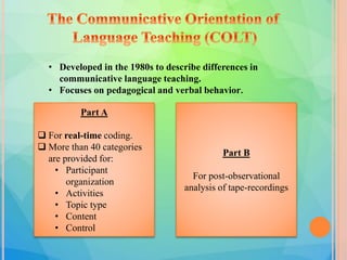 • Developed in the 1980s to describe differences in
communicative language teaching.
• Focuses on pedagogical and verbal behavior.
Part A
 For real-time coding.
 More than 40 categories
are provided for:
• Participant
organization
• Activities
• Topic type
• Content
• Control
Part B
For post-observational
analysis of tape-recordings
 
