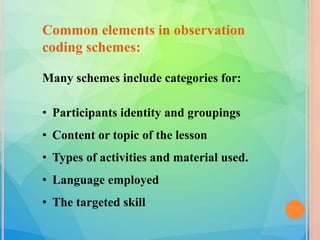 Common elements in observation
coding schemes:
Many schemes include categories for:
• Participants identity and groupings
• Content or topic of the lesson
• Types of activities and material used.
• Language employed
• The targeted skill
 