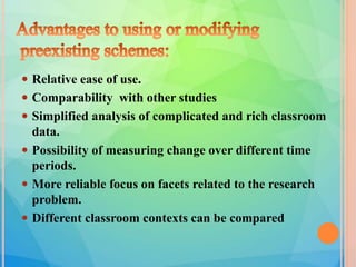 Relative ease of use.
 Comparability with other studies
 Simplified analysis of complicated and rich classroom
data.
 Possibility of measuring change over different time
periods.
 More reliable focus on facets related to the research
problem.
 Different classroom contexts can be compared
 