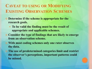 CAVEAT TO USING OR MODIFYING
EXISTING OBSERVATION SCHEMES
 Determine if the scheme is appropriate for the
research goals.
 To be valid the finding must be the result of
appropriate and applicable schemes.
 Consider the type of findings that are likely to emerge
from an observation scheme.
 With most coding schemes only one rater observes
the data.
 The use of predetermined categories limit and restrict
the observer’s perceptions, important patterns could
be missed.
 