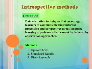 Data elicitation techniques that encourage
learners to communicate their internal
processing and perspectives about language
learning experience which cannot be detected by
observation approaches.
Definition
Methods
1. Uptake Sheets
2. Stimulated Recalls
3. Diary Research
 