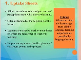 Uptake:
Whatever is that
the learners get
from all the
language learning
opportunities
provided by
language lessons.
• Allow researchers to investigate learners’
perceptions about what they are learning.
• Often distributed at the beginning of the
lesson.
• Learners are asked to mark or note things
on which the researcher or teacher is
focusing.
• Helps creating a more detailed picture of
classroom events in the process.
 