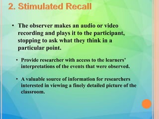 • The observer makes an audio or video
recording and plays it to the participant,
stopping to ask what they think in a
particular point.
• Provide researcher with access to the learners’
interpretations of the events that were observed.
• A valuable source of information for researchers
interested in viewing a finely detailed picture of the
classroom.
 