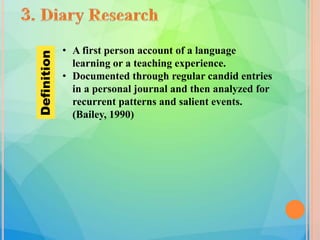 • A first person account of a language
learning or a teaching experience.
• Documented through regular candid entries
in a personal journal and then analyzed for
recurrent patterns and salient events.
(Bailey, 1990)
Definition
 
