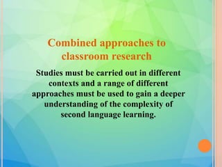 Combined approaches to
classroom research
Studies must be carried out in different
contexts and a range of different
approaches must be used to gain a deeper
understanding of the complexity of
second language learning.
 