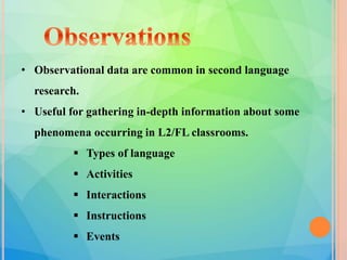• Observational data are common in second language
research.
• Useful for gathering in-depth information about some
phenomena occurring in L2/FL classrooms.
 Types of language
 Activities
 Interactions
 Instructions
 Events
 